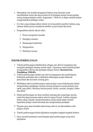 • Merupakan satu kaedah pengajaran bahasa yang dinamik untuk
menimbulkan minat dan daya kreativiti di kalangan pelajar kerana pelajar
sering mengemukakan soalan ‘bagaimana’. Oleh itu, ia dapat melatih pelajar
mengemukakan pelbagai soalan.
• Ciri lain yang terdapat dalam teknik ini termasuklah memberi latihan yang
sebenar dalam proses kemahiran berfikir secara kreatif dan kritis.
• Pengendalian teknik inkuiri ialah :
1. Proses mengenali masalah
2. Mengkaji ramalan
3. Mengumpul maklumat
4. Menganalisis
5. Membuat rumusa
TEKNIK PERBINCANGAN
1. Teknik perbincangan didefinisikan sebagai satu aktiviti mengeluar dan
mengulas pendapat tentang sesuatu tajuk. Tujuannya untuk melatih pelajar
mengeluarkan fikiran dan pendapat dengan bernas (Kementerian
Pendidikan 1990:85).
2. Teknik perbincangan adalah satu aktiviti pengajaran dan pembelajaran
berbentuk perbualan dan ia dilakukan dikalangan pelajar dibawah
penyeliaan dan kawalan seorang guru.
3. Melibatkan aktiviti perbincangan antara pelajar secara bekerjasama dalam
mengeluarkan pandangan masing-masing mengenai sesuatu perkara atau
topik yang diberi. Misalnya bermesyuarat, forum, seminar, bengkel, bahas
dan debat.
4. Dalam perbincangan ini akan memberi peluang dan ruang bagi mereka
untuk bercakap terutama dalam aktiviti separa formal. Latihan sebegini
bukan sahaja sekadar mempertajamkan minda malah dapat melatih
kepetahan pelajar untuk bercakap dan mengeluarkan pendapat.
5. Peranan guru akan berubah-ubah kerana aktiviti ini dikendalikan oleh
pelajar sendiri.
6. Teknik perbincangan boleh dijalankan mengikut langkah-langkah berikut :
7. Guru menarik perhatian murid kepada tajuk perbincangan yang akan
dijalankan.
 