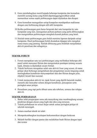 8. Guru membahagikan murid kepada beberapa kumpulan dan kemudian
memilih seorang ketua yang boleh dipertanggungjawabkan untuk
memastikan semua aspek perbincangan dapat dijalankan dan dicapai.
9. Guru kemudian menugaskan setiap kumpulan mendapatkan maklumat
dengan cara berbincang dengan ahli-ahli kumpulan.
10.Ketika perbincangan guru harus bergerak dari satu kumpulan ke satu
kumpulan yang lain, menegaskan perkara-perkara yang perlu dibincangkan
dan mengarahkan perbincangan menghala kearah perkara yang betul.
11.Setelah tamat perbincangan guru boleh meminta laporan daripada setiap
kumpulan. Hasil perbincangan boleh dicatatkan dipapan tulis mengikut
mana-mana yang penting. Setelah dibincang guru bolehlah menjalankan
aktiviti penulisan dan sebagainya.
TEKNIK FORUM
1. Forum merupakan satu sesi perbincangan yang melibatkan beberapa ahli
panel untuk mencanai fikiran dan mengemukan pendapat tentang sesuatu
tajuk, dimana ia dijalankan secara formal.
2. Teknik berforum merupakan salah satu aktiviti lisan yang sesuai, di mana
pelajar akan berkongsi pengetahuan dan pengalaman secara langsung untuk
meningkatkan kemahiran menyampaikan idea dan fikiran dengan jelas,
objektif, kreatif dan rasional.
3. Untuk menjayakan aktiviti ini, tajuk forum yang dipilih haruslah mudah,
menarik dan mencabar selaras dengan kemahiran, pencapaian serta
peringkat umur pelajar.
4. Persediaan yang rapi perlu dibuat sama ada sebelum, semasa dan selepas
aktiviti.
TEKNIK PERBAHASAN
1. Bahas ialah pengucapan sama ada menyokong atau membangkang sesuatu
pendirian dengan alasan yang logik dan idea yang tersusun.
2. Teknik perbahasan ini sesuai diajar untuk semua peringkat pelajar di
sekolah menengah.
3. Antara manfaat teknik ini ialah :
4. Memperkembangkan kecekapan berkomunikasi dengan berkesan
5. Melatih berfikir dengan pantas dan melahirkan buah fikiran dengan tepat
dan teratur
 