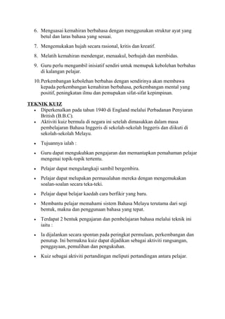 6. Menguasai kemahiran berbahasa dengan menggunakan struktur ayat yang
betul dan laras bahasa yang sesuai.
7. Mengemukakan hujah secara rasional, kritis dan kreatif.
8. Melatih kemahiran mendengar, menaakul, berhujah dan membidas.
9. Guru perlu mengambil inisiatif sendiri untuk memupuk kebolehan berbahas
di kalangan pelajar.
10.Perkembangan kebolehan berbahas dengan sendirinya akan membawa
kepada perkembangan kemahiran berbahasa, perkembangan mental yang
positif, peningkatan ilmu dan pemupukan sifat-sifat kepimpinan.
TEKNIK KUIZ
• Diperkenalkan pada tahun 1940 di England melalui Perbadanan Penyiaran
British (B.B.C).
• Aktiviti kuiz bermula di negara ini setelah dimasukkan dalam masa
pembelajaran Bahasa Inggeris di sekolah-sekolah Inggeris dan diikuti di
sekolah-sekolah Melayu.
• Tujuannya ialah :
• Guru dapat mengukuhkan pengajaran dan memantapkan pemahaman pelajar
mengenai topik-topik tertentu.
• Pelajar dapat mengulangkaji sambil bergembira.
• Pelajar dapat melupakan permasalahan mereka dengan mengemukakan
soalan-soalan secara teka-teki.
• Pelajar dapat belajar kaedah cara berfikir yang baru.
• Membantu pelajar memahami sistem Bahasa Melayu terutama dari segi
bentuk, makna dan penggunaan bahasa yang tepat.
• Terdapat 2 bentuk pengajaran dan pembelajaran bahasa melalui teknik ini
iaitu :
• Ia dijalankan secara spontan pada peringkat permulaan, perkembangan dan
penutup. Ini bermakna kuiz dapat dijadikan sebagai aktiviti rangsangan,
penggayaan, pemulihan dan pengukuhan.
• Kuiz sebagai aktiviti pertandingan meliputi pertandingan antara pelajar.
 