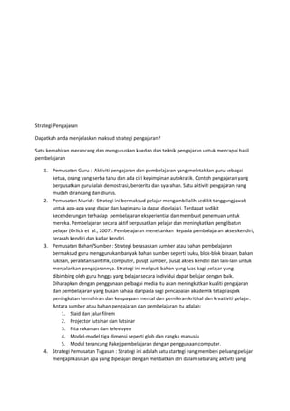 Strategi Pengajaran
Dapatkah anda menjelaskan maksud strategi pengajaran?
Satu kemahiran merancang dan menguruskan kaedah dan teknik pengajaran untuk mencapai hasil
pembelajaran
1. Pemusatan Guru : Aktiviti pengajaran dan pembelajaran yang meletakkan guru sebagai
ketua, orang yang serba tahu dan ada ciri kepimpinan autokratik. Contoh pengajaran yang
berpusatkan guru ialah demostrasi, bercerita dan syarahan. Satu aktiviti pengajaran yang
mudah dirancang dan diurus.
2. Pemusatan Murid : Strategi ini bermaksud pelajar mengambil alih sedikit tanggungjawab
untuk apa-apa yang diajar dan bagimana ia dapat dipelajari. Terdapat sedikit
kecenderungan terhadap pembelajaran eksperiential dan membuat penemuan untuk
mereka. Pembelajaran secara aktif berpusatkan pelajar dan meningkatkan penglibatan
pelajar (Orlich et al., 2007). Pembelajaran menekankan kepada pembelajaran akses kendiri,
terarah kendiri dan kadar kendiri.
3. Pemusatan Bahan/Sumber : Strategi berasaskan sumber atau bahan pembelajaran
bermaksud guru menggunakan banyak bahan sumber seperti buku, blok-blok binaan, bahan
lukisan, peralatan saintifik, computer, pusqt sumber, pusat akses kendiri dan lain-lain untuk
menjalankan pengajarannya. Strategi ini meliputi bahan yang luas bagi pelajar yang
dibimbing oleh guru hingga yang belajar secara individui dapat belajar dengan baik.
Diharapkan dengan penggunaan pelbagai media itu akan meningkatkan kualiti pengajaran
dan pembelajaran yang bukan sahaja daripada segi pencapaian akademik tetapi aspek
peningkatan kemahiran dan keupayaan mental dan pemikiran kritikal dan kreativiti pelajar.
Antara sumber atau bahan pengajaran dan pembelajaran itu adalah:
1. Slaid dan jalur filrem
2. Projector lutsinar dan lutsinar
3. Pita rakaman dan televisyen
4. Model-model tiga dimensi seperti glob dan rangka manusia
5. Modul terancang Pakej pembelajaran dengan penggunaan computer.
4. Strategi Pemusatan Tugasan : Strategi ini adalah satu startegi yang memberi peluang pelajar
mengaplikasikan apa yang dipelajari dengan melibatkan diri dalam sebarang aktiviti yang
 