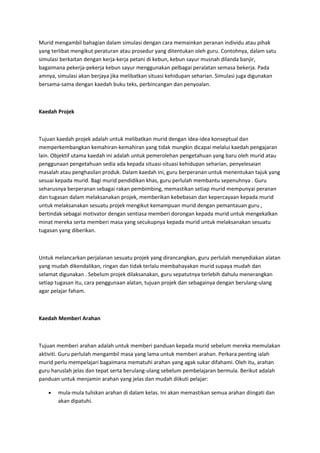 Murid mengambil bahagian dalam simulasi dengan cara memainkan peranan individu atau pihak
yang terlibat mengikut peraturan atau prosedur yang ditentukan oleh guru. Contohnya, dalam satu
simulasi berkaitan dengan kerja-kerja petani di kebun, kebun sayur musnah dilanda banjir,
bagaimana pekerja-pekerja kebun sayur menggunakan pelbagai peralatan semasa bekerja. Pada
amnya, simulasi akan berjaya jika melibatkan situasi kehidupan seharian. Simulasi juga digunakan
bersama-sama dengan kaedah buku teks, perbincangan dan penyoalan.
Kaedah Projek
Tujuan kaedah projek adalah untuk melibatkan murid dengan idea-idea konseptual dan
memperkembangkan kemahiran-kemahiran yang tidak mungkin dicapai melalui kaedah pengajaran
lain. Objektif utama kaedah ini adalah untuk pemerolehan pengetahuan yang baru oleh murid atau
penggunaan pengetahuan sedia ada kepada situasi-situasi kehidupan seharian, penyelesaian
masalah atau penghasilan produk. Dalam kaedah ini, guru berperanan untuk menentukan tajuk yang
sesuai kepada murid. Bagi murid pendidikan khas, guru perlulah membantu sepenuhnya . Guru
seharusnya berperanan sebagai rakan pembimbing, memastikan setiap murid mempunyai peranan
dan tugasan dalam melaksanakan projek, memberikan kebebasan dan kepercayaan kepada murid
untuk melaksanakan sesuatu projek mengikut kemampuan murid dengan pemantauan guru ,
bertindak sebagai motivator dengan sentiasa memberi dorongan kepada murid untuk mengekalkan
minat mereka serta memberi masa yang secukupnya kepada murid untuk melaksanakan sesuatu
tugasan yang diberikan.
Untuk melancarkan perjalanan sesuatu projek yang dirancangkan, guru perlulah menyediakan alatan
yang mudah dikendalikan, ringan dan tidak terlalu membahayakan murid supaya mudah dan
selamat digunakan . Sebelum projek dilaksanakan, guru sepatutnya terlebih dahulu menerangkan
setiap tugasan itu, cara penggunaan alatan, tujuan projek dan sebagainya dengan berulang-ulang
agar pelajar faham.
Kaedah Memberi Arahan
Tujuan memberi arahan adalah untuk memberi panduan kepada murid sebelum mereka memulakan
aktiviti. Guru perlulah mengambil masa yang lama untuk memberi arahan. Perkara penting ialah
murid perlu mempelajari bagaimana mematuhi arahan yang agak sukar difahami. Oleh itu, arahan
guru haruslah jelas dan tepat serta berulang-ulang sebelum pembelajaran bermula. Berikut adalah
panduan untuk menjamin arahan yang jelas dan mudah diikuti pelajar:
• mula-mula tuliskan arahan di dalam kelas. Ini akan memastikan semua arahan diingati dan
akan dipatuhi.
 