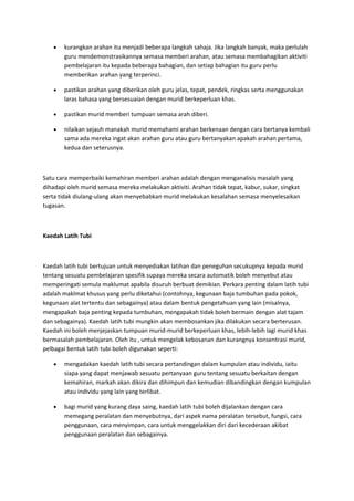 • kurangkan arahan itu menjadi beberapa langkah sahaja. Jika langkah banyak, maka perlulah
guru mendemonstrasikannya semasa memberi arahan, atau semasa membahagikan aktiviti
pembelajaran itu kepada beberapa bahagian, dan setiap bahagian itu guru perlu
memberikan arahan yang terperinci.
• pastikan arahan yang diberikan oleh guru jelas, tepat, pendek, ringkas serta menggunakan
laras bahasa yang bersesuaian dengan murid berkeperluan khas.
• pastikan murid memberi tumpuan semasa arah diberi.
• nilaikan sejauh manakah murid memahami arahan berkenaan dengan cara bertanya kembali
sama ada mereka ingat akan arahan guru atau guru bertanyakan apakah arahan pertama,
kedua dan seterusnya.
Satu cara memperbaiki kemahiran memberi arahan adalah dengan menganalisis masalah yang
dihadapi oleh murid semasa mereka melakukan aktiviti. Arahan tidak tepat, kabur, sukar, singkat
serta tidak diulang-ulang akan menyebabkan murid melakukan kesalahan semasa menyelesaikan
tugasan.
Kaedah Latih Tubi
Kaedah latih tubi bertujuan untuk menyediakan latihan dan peneguhan secukupnya kepada murid
tentang sesuatu pembelajaran spesifik supaya mereka secara automatik boleh menyebut atau
memperingati semula maklumat apabila disuruh berbuat demikian. Perkara penting dalam latih tubi
adalah maklmat khusus yang perlu diketahui (contohnya, kegunaan baja tumbuhan pada pokok,
kegunaan alat tertentu dan sebagainya) atau dalam bentuk pengetahuan yang lain (misalnya,
mengapakah baja penting kepada tumbuhan, mengapakah tidak boleh bermain dengan alat tajam
dan sebagainya). Kaedah latih tubi mungkin akan membosankan jika dilakukan secara berterusan.
Kaedah ini boleh menjejaskan tumpuan murid-murid berkeperluan khas, lebih-lebih lagi murid khas
bermasalah pembelajaran. Oleh itu , untuk mengelak kebosanan dan kurangnya konsentrasi murid,
pelbagai bentuk latih tubi boleh digunakan seperti:
• mengadakan kaedah latih tubi secara pertandingan dalam kumpulan atau individu, iaitu
siapa yang dapat menjawab sesuatu pertanyaan guru tentang sesuatu berkaitan dengan
kemahiran, markah akan dikira dan dihimpun dan kemudian dibandingkan dengan kumpulan
atau individu yang lain yang terlibat.
• bagi murid yang kurang daya saing, kaedah latih tubi boleh dijalankan dengan cara
memegang peralatan dan menyebutnya, dari aspek nama peralatan tersebut, fungsi, cara
penggunaan, cara menyimpan, cara untuk menggelakkan diri dari kecederaan akibat
penggunaan peralatan dan sebagainya.
 