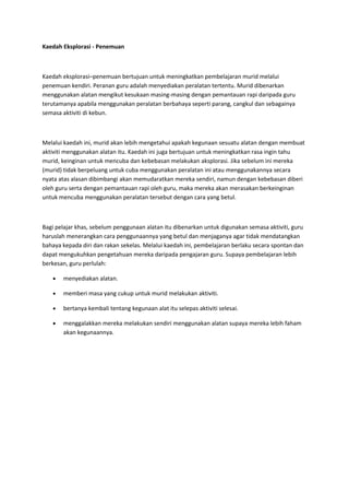 Kaedah Eksplorasi - Penemuan
Kaedah eksplorasi–penemuan bertujuan untuk meningkatkan pembelajaran murid melalui
penemuan kendiri. Peranan guru adalah menyediakan peralatan tertentu. Murid dibenarkan
menggunakan alatan mengikut kesukaan masing-masing dengan pemantauan rapi daripada guru
terutamanya apabila menggunakan peralatan berbahaya seperti parang, cangkul dan sebagainya
semasa aktiviti di kebun.
Melalui kaedah ini, murid akan lebih mengetahui apakah kegunaan sesuatu alatan dengan membuat
aktiviti menggunakan alatan itu. Kaedah ini juga bertujuan untuk meningkatkan rasa ingin tahu
murid, keinginan untuk mencuba dan kebebasan melakukan aksplorasi. Jika sebelum ini mereka
(murid) tidak berpeluang untuk cuba menggunakan peralatan ini atau menggunakannya secara
nyata atas alasan dibimbangi akan memudaratkan mereka sendiri, namun dengan kebebasan diberi
oleh guru serta dengan pemantauan rapi oleh guru, maka mereka akan merasakan berkeinginan
untuk mencuba menggunakan peralatan tersebut dengan cara yang betul.
Bagi pelajar khas, sebelum penggunaan alatan itu dibenarkan untuk digunakan semasa aktiviti, guru
haruslah menerangkan cara penggunaannya yang betul dan menjaganya agar tidak mendatangkan
bahaya kepada diri dan rakan sekelas. Melalui kaedah ini, pembelajaran berlaku secara spontan dan
dapat mengukuhkan pengetahuan mereka daripada pengajaran guru. Supaya pembelajaran lebih
berkesan, guru perlulah:
• menyediakan alatan.
• memberi masa yang cukup untuk murid melakukan aktiviti.
• bertanya kembali tentang kegunaan alat itu selepas aktiviti selesai.
• menggalakkan mereka melakukan sendiri menggunakan alatan supaya mereka lebih faham
akan kegunaannya.
 