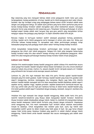 PENDAHULUAN
Bagi seseorang yang baru menjejak kakinya dalam arena pengajaran malah ramai guru yang
berpengalaman, konsep pendekatan, strategi, kaedah serta teknik pengajaran amat sukar dibeza-
bezakan. Apa lagi terdapat orang yang menganggap bahawa semua istilah tersebut adalah sama
dengan cara pengajaran sahaja. Ini adalah suatu perkara yang harus diberi perhatian yang serius
kerana konsep-konsep tersebut adalah merupakan asas untuk membentuk sesuatu rancangan
pelajaran harian yang sempurna oleh seseorang guru. Penjelasan tentang perhubungan di antara
keempat-empat konsep adalah amat berguna bagi guru-guru pelatih yang menjalankan latihan
mengajar supaya ilmu pedagogi yang dipelajari itu dapat diamalkan dalam bilik darjah.
Rencana ringkas ini bertujuan memberi sedikit sebanyak penjelasan tentang pendekatan,
strategi, kaedah serta teknik pengajaran serta hubungan di antara satu sama lain. Walau pun
difikirkan bahawa konsep-konsep itu merupakan asas dalam perbincangan pedagogi tetapi
kebanyakan pengarang buku pedagogi masih samar-samar tentang konsep-konsep tersebut.
Untuk menjelaskan konsep-konsep tersebut, perbincangan akan bermula dengan kaedah
pengajaran dan diikuti oleh teknik pengajaran. Selepas kita telah jelas mengenai kedua-kedua
konsep tersebut maka kita akan meneliti konsep strategi serta pendekatan pengajaran. Akhir
sekali kita akan mengulas perhubungan kesemua konsep tersebut dalam situasi pengajaran.
KAEDAH DAN TEKNIK
Sebelum kita membincangkan konsep kaedah pengajaran adalah eloknya kita memikirkan secara
umum pengertian kaedah. Kaedah mengikut Kamus Dewan bermaksud cara atau aturan (membuat
sesuatu), hukum atau prinsip. Justeru itu, sesuatu kaedah terdiri daripada sesuatu siri tindakan
yang sistematik dan tersusun untuk mencapai sesuatu matlamat.
Lantaran itu, jika kita ingin memasak ikan maka kita perlu fikirkan apakah kaedah-kaedah
memasak yang kita boleh gunakan. Sudah tentunya, kaedah-kaedah yang biasa kita gunakan ialah
seperti menggoreng, merebus, memanggang atau mengukus. Begitu juga kalau kita diminta
memberi kaedah-kaedah menyepak bola kita akan menyatakan kaedah-kaedahnya adalah seperti
sepakan sering, sepakan tinggi, sepakan grounder, sepakan banana serta bermacam-macam lagi.
Satu lagi contoh ialah jika kita ingin peri memburu harimau di dalam hutan, kaedah-kaedah yang
kita boleh gunakan adalah seperti menembak dengan senapang, memanah, menjerat, menikam atau
menombak.
Andaikan kita ingin memasak ikan dengan kaedah menggoreng. Maka sudah tentu kita perlu
memiliki kemahiran-kemahiran yang khusus dalam menjayakan kaedah tersebut. Kemahiran
khusus tersebut adalah dimaksudkan sebagai teknik. Sebab itu, bolehlah kita menyatakan bahawa
semua kaedah mempunyai teknik-teknik tertentu yang disusun dengan sistematik. Umpamanya
untuk menggoreng ikan, kita mesti memanaskan kuali terlebih dahulu sebelum mencurahkan
minyak ke dalamnya. Untuk mengelakkan ikan melekat pada kuali, suatu lagi teknik ialah
memasukkan sedikit garam ke dalam minyak yang telah panas di kuali. Api juga harus dikawal
supaya tidak terlalu panas. Kesemua tindakan yang spesifik ini adalah disebut sebagai teknik
menggoreng. Teknik-teknik untuk kaedah memasak ikan secara memanggang pula adalah amat
berbeza.
 