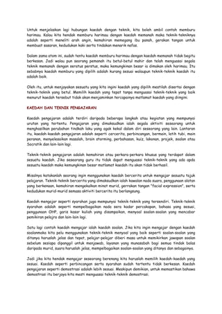 Untuk menjelaskan lagi hubungan kaedah dengan teknik, kita boleh ambil contoh memburu
harimau. Kalau kita hendak memburu harimau dengan kaedah memanah maka teknik-tekniknya
adalah seperti meneliti arah angin, kemahiran memegang ibu panah, gerakan tangan untuk
membuat sasaran, kedudukan kaki serta tindakan menarik nafas.
Dalam zama atom ini, sudah tentu kaedah memburu harimau dengan kaedah memanah tidak begitu
berkesan. Jadi walau pun seorang pemanah itu betul-betul mahir dan telah menguasai segala
teknik memanah dengan seratus perstus, maka kemungkinan besar ia dimakan oleh harimau. Itu
sebabnya kaedah memburu yang dipilih adalah kurang sesuai walaupun teknik-teknik kaedah itu
adalah baik.
Oleh itu, untuk menjayakan sesuatu yang kita ingini kaedah yang dipilih mestilah disertai dengan
teknik-teknik yang betul. Memilih kaedah yang tepat tanpa menguasai teknik-teknik yang baik
menurut kaedah tersebut tidak akan menjaminkan tercapainya matlamat kaedah yang diingini.
KAEDAH DAN TEKNIK PENGAJARAN
Kaedah pengajaran adalah terdiri daripada beberapa langkah atau kegiatan yang mempunyai
urutan yang tertentu. Pengajaran yang dimaksudkan ialah segala aktiviti seseorang untuk
menghasilkan perubahan tindkah laku yang agak kekal dalam diri seseorang yang lain. Lantaran
itu, kaedah-kaedah pengajaran adalah seperti cercerita, perbincangan, bermain, latih tubi, main
peranan, menyelesaikan masalah, brain storming, perbahasan, kuiz, lakonan, projek, soalan atau
Socratik dan lain-lain lagi.
Teknik-teknik pengajaran adalah kemahiran atau perkara-perkara khusus yang terdapat dalam
sesuatu kaedah. Jika seseorang guru itu tidak dapat menguasai teknik-teknik yang ada apda
sesuatu kaedah maka kemungkinan besar matlamat kaedah itu akan tidak berhasil.
Misalnya katakanlah seorang ingin menggunakan kaedah bercerita untuk mengajar sesuatu tajuk
pelajaran. Teknik-teknik bercerita yang dimaksudkan ialah kawalan nada suara, penggunaan alatan
yang berkenaan, kemahiran mengekalkan minat murid, gerrakan tangan "facial expression", serta
kedudukan murid-murid semasa aktiviti bercerita itu berlangsung.
Kaedah mengajar seperti syarahan juga mempunyai teknik-teknik yang tersendiri. Teknik-teknik
syarahan adalah seperti mempelbagaikan nada sera kadar percakapan, bahasa yang sesuai,
penggunaan OHP, garis kasar kuliah yang disampaikan, menyoal soalan-soalan yang mencabar
pemikiran pelajra dan lain-lain lagi.
Satu lagi contoh kaedah mengajar ialah kaedah soalan. Jika kita ingin mengajar dengan kaedah
soalanmaka kita pelu menggunakan teknik-teknik menyoal yang baik seperti soalan-soalan yang
ditanya haruslah jelas dan tepat, pelajar-pelajar diberi masa untuk memikirkan jawapan soalan
sebelum sesiapa dipanggil untuk menjawab, layanan yang munasabah bagi semua tindak balas
daripada murid, suara haruslah jelas, mempelbagaikan soalan-soalan yang ditanya dan sebagainya.
Jadi jika kita hendak mengajar seseorang berenang kita haruslah memilih kaedah-kaedah yang
sesuai. Kaedah seperti perbincangan serta syarahan sudah tertentu tidak berkesan. Kaedah
pengajaran seperti demostrasi adalah lebih sesuai. Meskipun demikian, untuk memastikan bahawa
demostrasi itu berjaya kita mesti menguasai teknik-teknik demostrasi.
 