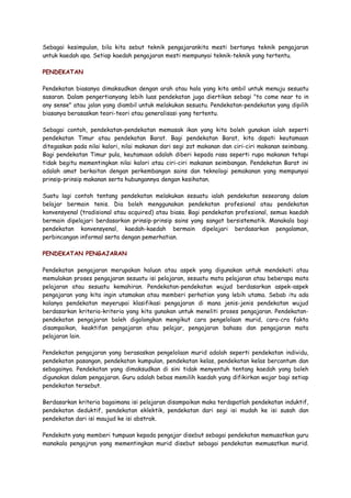 Sebagai kesimpulan, bila kita sebut teknik pengajarankita mesti bertanya teknik pengajaran
untuk kaedah apa. Setiap kaedah pengajaran mesti mempunyai teknik-teknik yang tertentu.
PENDEKATAN
Pendekatan biasanya dimaksudkan dengan arah atau hala yang kita ambil untuk menuju sesuatu
sasaran. Dalam pengertianyang lebih luas pendekatan juga diertikan sebagi "to come near to in
any sense" atau jalan yang diambil untuk melakukan sesuatu. Pendekatan-pendekatan yang dipilih
biasanya berasaskan teori-teori atau generalisasi yang tertentu.
Sebagai contoh, pendekatan-pendekatan memasak ikan yang kita boleh gunakan ialah seperti
pendekatan Timur atau pendekatan Barat. Bagi pendekatan Barat, kita dapati keutamaan
ditegaskan pada nilai kalori, nilai makanan dari segi zat makanan dan ciri-ciri makanan seimbang.
Bagi pendekatan Timur pula, keutamaan adalah diberi kepada rasa seperti rupa makanan tetapi
tidak begitu mementingkan nilai kalori atau ciri-ciri makanan seimbangan. Pendekatan Barat ini
adalah amat berkaitan dengan perkembangan sains dan teknologi pemakanan yang mempunyai
prinsip-prinsip makanan serta hubungannya dengan kesihatan.
Suatu lagi contoh tentang pendekatan melakukan sesuatu ialah pendekatan seseorang dalam
belajar bermain tenis. Dia boleh menggunakan pendekatan profesional atau pendekatan
konvensyenal (tradisional atau acquired) atau biasa. Bagi pendekatan profesional, semua kaedah
bermain dipelajari berdasarkan prinsip-prinsip sains yang sangat bersistematik. Manakala bagi
pendekatan konvensyenal, kaedah-kaedah bermain dipelajari berdasarkan pengalaman,
perbincangan informal serta dengan pemerhatian.
PENDEKATAN PENGAJARAN
Pendekatan pengajaran merupakan haluan atau aspek yang digunakan untuk mendekati atau
memulakan proses pengajaran sesuatu isi pelajaran, sesuatu mata pelajaran atau beberapa mata
pelajaran atau sesuatu kemahiran. Pendekatan-pendekatan wujud berdasarkan aspek-aspek
pengajaran yang kita ingin utamakan atau memberi perhatian yang lebih utama. Sebab itu ada
kalanya pendekatan meyerupai klasifikasi pengajaran di mana jenis-jenis pendekatan wujud
berdasarkan kriteria-kriteria yang kita gunakan untuk meneliti proses pengajaran. Pendekatan-
pendekatan pengajaran boleh digolongkan mengikut cara pengelolaan murid, cara-cra fakta
disampaikan, keaktifan pengajaran atau pelajar, pengajaran bahasa dan pengajaran mata
pelajaran lain.
Pendekatan pengajaran yang berasaskan pengelolaan murid adalah seperti pendekatan individu,
pendekatan pasangan, pendekatan kumpulan, pendekatan kelas, pendekatan kelas bercantum dan
sebagainya. Pendekatan yang dimaksudkan di sini tidak menyentuh tentang kaedah yang boleh
digunakan dalam pengajaran. Guru adalah bebas memilih kaedah yang difikirkan wajar bagi setiap
pendekatan tersebut.
Berdasarkan kriteria bagaimana isi pelajaran disampaikan maka terdapatlah pendekatan induktif,
pendekatan deduktif, pendekatan eklektik, pendekatan dari segi isi mudah ke isi susah dan
pendekatan dari isi maujud ke isi abstrak.
Pendekatn yang memberi tumpuan kepada pengajar disebut sebagai pendekatan memusatkan guru
manakala pengajran yang mementingkan murid disebut sebagai pendekatan memusatkan murid.
 