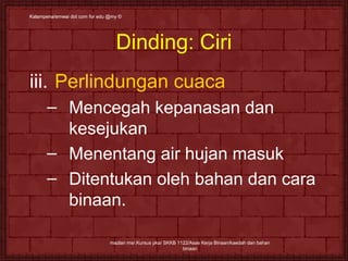 Kalampena/emwai dot ccoomm ffoorr eedduu @@mmyy © 
Dinding: Ciri 
iii. Perlindungan cuaca 
– Mencegah kepanasan dan 
kesejukan 
– Menentang air hujan masuk 
– Ditentukan oleh bahan dan cara 
binaan. 
mazlan msr.Kursus pka/ SKKB 1122/Asas Kerja Binaan/kaedah dan bahan 
binaan 
 