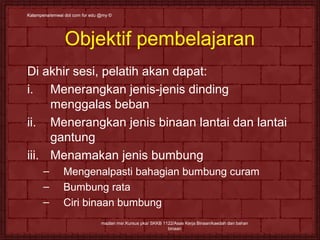 Kalampena/emwai dot ccoomm ffoorr eedduu @@mmyy © 
Objektif pembelajaran 
Di akhir sesi, pelatih akan dapat: 
i. Menerangkan jenis-jenis dinding 
mazlan msr.Kursus pka/ SKKB 1122/Asas Kerja Binaan/kaedah dan bahan 
binaan 
menggalas beban 
ii. Menerangkan jenis binaan lantai dan lantai 
gantung 
iii. Menamakan jenis bumbung 
– Mengenalpasti bahagian bumbung curam 
– Bumbung rata 
– Ciri binaan bumbung 
 