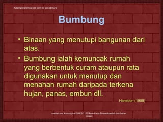 Kalampena/emwai dot ccoomm ffoorr eedduu @@mmyy © 
Bumbung 
• Binaan yang menutupi bangunan dari 
atas. 
• Bumbung ialah kemuncak rumah 
yang berbentuk curam ataupun rata 
digunakan untuk menutup dan 
menahan rumah daripada terkena 
hujan, panas, embun dll. 
mazlan msr.Kursus pka/ SKKB 1122/Asas Kerja Binaan/kaedah dan bahan 
binaan 
Hamidon (1988) 
 