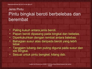 Kalampena/emwai dot ccoomm ffoorr eedduu @@mmyy © 
Jenis Pintu 
Pintu bingkai beroti berbelebas dan 
berembat 
• Paling kukuh antara jenis beroti. 
• Papan beroti dipasang pada bingkai dan bebelas. 
• Diperkukuhkan dengan rembat antara belebas. 
• Bahagian susur atas daripada beroti yang lebih 
tebal. 
• Tanggam lubang dan puting diguna pada susur dan 
sisi bingkai. 
• Sesuai untuk pintu bengkel, kilang dsb. 
mazlan msr.Kursus pka/ SKKB 1122/Asas Kerja Binaan/kaedah dan bahan 
binaan 
 