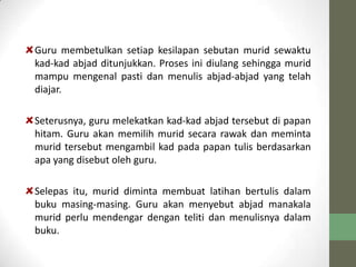 Guru membetulkan setiap kesilapan sebutan murid sewaktu
kad-kad abjad ditunjukkan. Proses ini diulang sehingga murid
mampu mengenal pasti dan menulis abjad-abjad yang telah
diajar.
Seterusnya, guru melekatkan kad-kad abjad tersebut di papan
hitam. Guru akan memilih murid secara rawak dan meminta
murid tersebut mengambil kad pada papan tulis berdasarkan
apa yang disebut oleh guru.
Selepas itu, murid diminta membuat latihan bertulis dalam
buku masing-masing. Guru akan menyebut abjad manakala
murid perlu mendengar dengan teliti dan menulisnya dalam
buku.
 