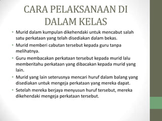 CARA PELAKSANAAN DI
DALAM KELAS
• Murid dalam kumpulan dikehendaki untuk mencabut salah
satu perkataan yang telah disediakan dalam bekas.
• Murid memberi cabutan tersebut kepada guru tanpa
melihatnya.
• Guru membacakan perkataan tersebut kepada murid lalu
memberitahu perkataan yang dibacakan kepada murid yang
lain.
• Murid yang lain seterusnya mencari huruf dalam balang yang
disediakan untuk mengeja perkataan yang mereka dapat.
• Setelah mereka berjaya menyusun huruf tersebut, mereka
dikehendaki mengeja perkataan tersebut.
 