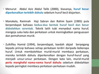 • Menurut Abdul Aziz Abdul Talib (2000), biasanya, huruf besar
diperkenalkan terlebih dahulu sebelum huruf kecil diajarkan.
• Manakala, Raminah Haji Sabran dan Rahim Syam (1985) pula
berpendapat bahawa kedua-dua bentuk huruf kecil dan besar
didedahkan serentak. Teknik latih tubi menyebut nama huruf,
mengeja suku kata dan perkataan untuk meningkatkan penguasaan
dan pemahaman murid.
• Zulkifley Hamid (1994), berpendapat, kaedah abjad berpegang
kepada prinsip bahawa setiap perkataan terdiri daripada beberapa
huruf. Untuk membolehkan murid-murid membaca perkataan,
mereka terlebih dahulu diperkenalkan dengan huruf-huruf yang
menjadi unsur-unsur perkataan. Dengan kata lain, murid-murid
perlu menghafal nama-nama huruf dahulu sebelum didedahkan
kepada peringkat membaca perkataan-perkataan mudah.
 