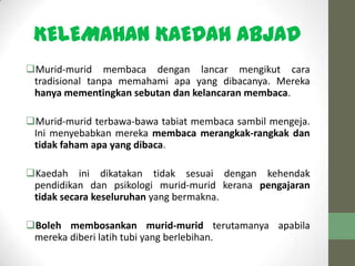 KELEMAHAN KAEDAH ABJAD
Murid-murid membaca dengan lancar mengikut cara
tradisional tanpa memahami apa yang dibacanya. Mereka
hanya mementingkan sebutan dan kelancaran membaca.
Murid-murid terbawa-bawa tabiat membaca sambil mengeja.
Ini menyebabkan mereka membaca merangkak-rangkak dan
tidak faham apa yang dibaca.
Kaedah ini dikatakan tidak sesuai dengan kehendak
pendidikan dan psikologi murid-murid kerana pengajaran
tidak secara keseluruhan yang bermakna.
Boleh membosankan murid-murid terutamanya apabila
mereka diberi latih tubi yang berlebihan.
 