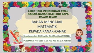 BAHAN MENGAJAR
MATEMATIK
KEPADA KANAK-KANAK
Disediakan oleh: Siti Noratika Binti Mohd Isa (A176722)
LMCP 1602 PENDIDIKAN AWAL
KANAK-KANAK OLEH IBU BAPA
DALAM ISLAM
PENSYARAH: Prof Dato’ Ir. Dr. Riza Atiq Bin O.K. Rahmat
 