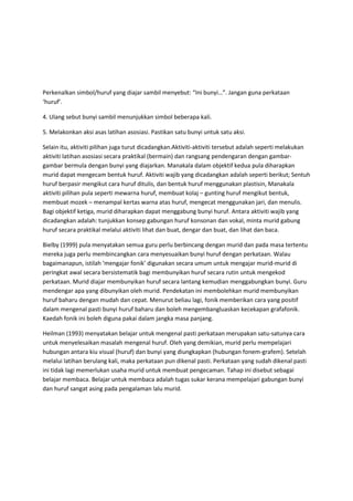 Perkenalkan simbol/huruf yang diajar sambil menyebut: “Ini bunyi…”. Jangan guna perkataan
‘huruf’.
4. Ulang sebut bunyi sambil menunjukkan simbol beberapa kali.
5. Melakonkan aksi asas latihan asosiasi. Pastikan satu bunyi untuk satu aksi.
Selain itu, aktiviti pilihan juga turut dicadangkan.Aktiviti-aktiviti tersebut adalah seperti melakukan
aktiviti latihan asosiasi secara praktikal (bermain) dan rangsang pendengaran dengan gambar-
gambar bermula dengan bunyi yang diajarkan. Manakala dalam objektif kedua pula diharapkan
murid dapat mengecam bentuk huruf. Aktiviti wajib yang dicadangkan adalah seperti berikut; Sentuh
huruf berpasir mengikut cara huruf ditulis, dan bentuk huruf menggunakan plastisin, Manakala
aktiviti pilihan pula seperti mewarna huruf, membuat kolaj – gunting huruf mengikut bentuk,
membuat mozek – menampal kertas warna atas huruf, mengecat menggunakan jari, dan menulis.
Bagi objektif ketiga, murid diharapkan dapat menggabung bunyi huruf. Antara aktiviti wajib yang
dicadangkan adalah: tunjukkan konsep gabungan huruf konsonan dan vokal, minta murid gabung
huruf secara praktikal melalui aktiviti lihat dan buat, dengar dan buat, dan lihat dan baca.
Bielby (1999) pula menyatakan semua guru perlu berbincang dengan murid dan pada masa tertentu
mereka juga perlu membincangkan cara menyesuaikan bunyi huruf dengan perkataan. Walau
bagaimanapun, istilah ‘mengajar fonik’ digunakan secara umum untuk mengajar murid-murid di
peringkat awal secara bersistematik bagi membunyikan huruf secara rutin untuk mengekod
perkataan. Murid diajar membunyikan huruf secara lantang kemudian menggabungkan bunyi. Guru
mendengar apa yang dibunyikan oleh murid. Pendekatan ini membolehkan murid membunyikan
huruf baharu dengan mudah dan cepat. Menurut beliau lagi, fonik memberikan cara yang positif
dalam mengenal pasti bunyi huruf baharu dan boleh mengembangluaskan kecekapan grafafonik.
Kaedah fonik ini boleh diguna pakai dalam jangka masa panjang.
Heilman (1993) menyatakan belajar untuk mengenal pasti perkataan merupakan satu-satunya cara
untuk menyelesaikan masalah mengenal huruf. Oleh yang demikian, murid perlu mempelajari
hubungan antara kiu visual (huruf) dan bunyi yang diungkapkan (hubungan fonem-grafem). Setelah
melalui latihan berulang kali, maka perkataan pun dikenal pasti. Perkataan yang sudah dikenal pasti
ini tidak lagi memerlukan usaha murid untuk membuat pengecaman. Tahap ini disebut sebagai
belajar membaca. Belajar untuk membaca adalah tugas sukar kerana mempelajari gabungan bunyi
dan huruf sangat asing pada pengalaman lalu murid.
 