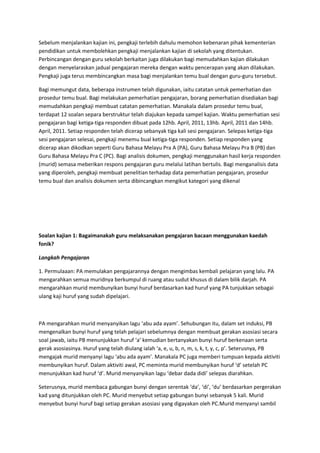 Sebelum menjalankan kajian ini, pengkaji terlebih dahulu memohon kebenaran pihak kementerian
pendidikan untuk membolehkan pengkaji menjalankan kajian di sekolah yang ditentukan.
Perbincangan dengan guru sekolah berkaitan juga dilakukan bagi memudahkan kajian dilakukan
dengan menyelaraskan jadual pengajaran mereka dengan waktu pencerapan yang akan dilakukan.
Pengkaji juga terus membincangkan masa bagi menjalankan temu bual dengan guru-guru tersebut.
Bagi memungut data, beberapa instrumen telah digunakan, iaitu catatan untuk pemerhatian dan
prosedur temu bual. Bagi melakukan pemerhatian pengajaran, borang pemerhatian disediakan bagi
memudahkan pengkaji membuat catatan pemerhatian. Manakala dalam prosedur temu bual,
terdapat 12 soalan separa berstruktur telah diajukan kepada sampel kajian. Waktu pemerhatian sesi
pengajaran bagi ketiga-tiga responden dibuat pada 12hb. April, 2011, 13hb. April, 2011 dan 14hb.
April, 2011. Setiap responden telah dicerap sebanyak tiga kali sesi pengajaran. Selepas ketiga-tiga
sesi pengajaran selesai, pengkaji menemu bual ketiga-tiga responden. Setiap responden yang
dicerap akan dikodkan seperti Guru Bahasa Melayu Pra A (PA), Guru Bahasa Melayu Pra B (PB) dan
Guru Bahasa Melayu Pra C (PC). Bagi analisis dokumen, pengkaji menggunakan hasil kerja responden
(murid) semasa meberikan respons pengajaran guru melalui latihan bertulis. Bagi menganalisis data
yang diperoleh, pengkaji membuat penelitian terhadap data pemerhatian pengajaran, prosedur
temu bual dan analisis dokumen serta dibincangkan mengikut kategori yang dikenal
Soalan kajian 1: Bagaimanakah guru melaksanakan pengajaran bacaan menggunakan kaedah
fonik?
Langkah Pengajaran
1. Permulaaan: PA memulakan pengajarannya dengan mengimbas kembali pelajaran yang lalu. PA
mengarahkan semua muridnya berkumpul di ruang atau sudut khusus di dalam bilik darjah. PA
mengarahkan murid membunyikan bunyi huruf berdasarkan kad huruf yang PA tunjukkan sebagai
ulang kaji huruf yang sudah dipelajari.
PA mengarahkan murid menyanyikan lagu ‘abu ada ayam’. Sehubungan itu, dalam set induksi, PB
mengenalkan bunyi huruf yang telah pelajari sebelumnya dengan membuat gerakan asosiasi secara
soal jawab, iaitu PB menunjukkan huruf ‘a’ kemudian bertanyakan bunyi huruf berkenaan serta
gerak asosiasinya. Huruf yang telah diulang ialah ‘a, e, u, b, n, m, s, k, t, y, c, p’. Seterusnya, PB
mengajak murid menyanyi lagu ‘abu ada ayam’. Manakala PC juga memberi tumpuan kepada aktiviti
membunyikan huruf. Dalam aktiviti awal, PC meminta murid membunyikan huruf ‘d’ setelah PC
menunjukkan kad huruf ‘d’. Murid menyanyikan lagu ‘debar dada didi’ selepas diarahkan.
Seterusnya, murid membaca gabungan bunyi dengan serentak ‘da’, ‘di’, ‘du’ berdasarkan pergerakan
kad yang ditunjukkan oleh PC. Murid menyebut setiap gabungan bunyi sebanyak 5 kali. Murid
menyebut bunyi huruf bagi setiap gerakan asosiasi yang digayakan oleh PC.Murid menyanyi sambil
 