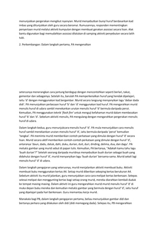 menunjukkan pergerakan mengikut nyanyian. Murid menyebutkan bunyi huruf berdasarkan kad
imbas yang ditunjukkan oleh guru secara beramai. Rumusannya, responden mementingkan
penyertaan murid melalui aktiviti kumpulan dengan membuat gerakan asosiasi secara lisan. Alat
bantu digunakan bagi memudahkan asosiasi dilalukan di samping aktiviti penyebutan secara latih
tubi.
2. Perkembangan: Dalam langkah pertama, PA mengenalkan
seterusnya menerangkan cara jantung berdegup dengan mencontohkan seperti berlari, takut,
gementar dan sebagainya. Setelah itu, barulah PA memperkenalkan huruf yang hendak dipelajari,
iaitu ‘d’ dengan menggunakan kad bergambar. Murid secara langsung menyanyikan lagu ‘debar dada
didi’. PA menunjukkan perbezaan huruf ‘b’ dan ‘d’ menggunakan kad huruf. PA mengarahkan murid
menulis huruf di udara sambil menekankan urutan menulis huruf ‘d’ bermula daripada perut.
Kemudian, PA menggunakan teknik ‘flash fire’ untuk menguji kefahaman murid dalam membezakan
huruf ‘b’ dan ‘d’. Sebelum aktiviti menulis, PA mengulang dengan mengarahkan pergerakan menulis
huruf di udara.
Dalam langkah kedua, guru menunjukcara menulis huruf ‘d’. PA mula menunjukkan cara menulis
huruf sambil menekankan urutan menulis huruf ‘d’, iaitu bermula daripada ‘perut’ kemudian
‘tangkai’. PA meminta murid memberikan contoh perkataan yang dimulai dengan huruf ‘d’ secara
lisan. Murid secara aktif memberikan contoh-contoh perkataan yang dimulai dengan huruf ‘d’,
antaranya ‘daun, dadu, datuk, dahi, duku, durian, duit, duri, dinding, delima, dua, dan dagu’. PA
melukis gambar yang murid sebut di papan tulis. Kemudian, PA bertanya, “Adakah kamu tahu lagu
‘buah durian’?” Setelah seorang daripada muridnya menyebutkan buah durian sebagai buah yang
didahului dengan huruf ‘d’, murid menyanyikan lagu ‘buah durian’ bersama-sama. Murid sekali lagi
menulis huruf ‘d’ di udara.
Dalam langkah pengajaran yang seterusnya, murid menjalankan aktiviti membuat buku. Aktiviti
membuat buku menggunakan kertas A4. Setiap murid diberikan sekeping kertas berukuran A4.
Sebelum aktiviti itu murid jalankan, guru menunjukkan cara-cara melipat kertas berkenaan. Selepas
selesai melipat dan menggunting kertas bagi setiap orang murid, mereka diarahkan kembali duduk
ke tempat masing-masing. Dalam aktiviti ini guru mengarahkan murid-murid menulis huruf ‘d’ di
muka depan buku mereka dan kemudian melukis gambar yang bermula dengan huruf ‘d’, iaitu huruf
yang dipelajari pada hari berkenaan. Guru memantau kerja murid.
Manakala bagi PB, dalam langkah pengajaran pertama, beliau menunjukkan gambar didi dan
bertanya perkara yang dilakukan oleh didi (didi memegang dada). Selepas itu, PB mengarahkan
 