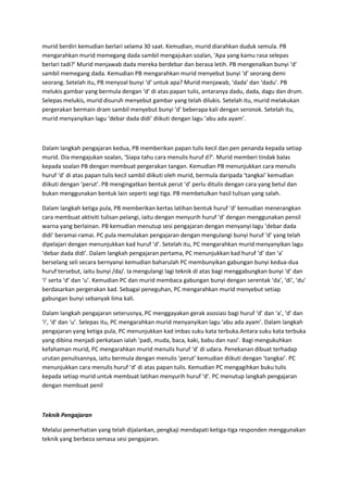 murid berdiri kemudian berlari selama 30 saat. Kemudian, murid diarahkan duduk semula. PB
mengarahkan murid memegang dada sambil mengajukan soalan, ‘Apa yang kamu rasa selepas
berlari tadi?’ Murid menjawab dada mereka berdebar dan berasa letih. PB mengenalkan bunyi ‘d’
sambil memegang dada. Kemudian PB mengarahkan murid menyebut bunyi ‘d’ seorang demi
seorang. Setelah itu, PB menyoal bunyi ‘d’ untuk apa? Murid menjawab, ‘dada’ dan ‘dadu’. PB
melukis gambar yang bermula dengan ‘d’ di atas papan tulis, antaranya dadu, dada, dagu dan drum.
Selepas melukis, murid disuruh menyebut gambar yang telah dilukis. Setelah itu, murid melakukan
pergerakan bermain dram sambil menyebut bunyi ‘d’ beberapa kali dengan seronok. Setelah itu,
murid menyanyikan lagu ‘debar dada didi’ diikuti dengan lagu ‘abu ada ayam’.
Dalam langkah pengajaran kedua, PB memberikan papan tulis kecil dan pen penanda kepada setiap
murid. Dia mengajukan soalan, ‘Siapa tahu cara menulis huruf d?’. Murid memberi tindak balas
kepada soalan PB dengan membuat pergerakan tangan. Kemudian PB menunjukkan cara menulis
huruf ‘d’ di atas papan tulis kecil sambil diikuti oleh murid, bermula daripada ‘tangkai’ kemudian
diikuti dengan ‘perut’. PB mengingatkan bentuk perut ‘d’ perlu ditulis dengan cara yang betul dan
bukan menggunakan bentuk lain seperti segi tiga. PB membetulkan hasil tulisan yang salah.
Dalam langkah ketiga pula, PB memberikan kertas latihan bentuk huruf ‘d’ kemudian menerangkan
cara membuat aktiviti tulisan pelangi, iaitu dengan menyurih huruf ‘d’ dengan menggunakan pensil
warna yang berlainan. PB kemudian menutup sesi pengajaran dengan menyanyi lagu ‘debar dada
didi’ beramai-ramai. PC pula memulakan pengajaran dengan mengulangi bunyi huruf ‘d’ yang telah
dipelajari dengan menunjukkan kad huruf ‘d’. Setelah itu, PC mengarahkan murid menyanyikan lagu
‘debar dada didi’. Dalam langkah pengajaran pertama, PC menunjukkan kad huruf ‘d’ dan ‘a’
berselang seli secara bernyanyi kemudian baharulah PC membunyikan gabungan bunyi kedua-dua
huruf tersebut, iaitu bunyi /da/. Ia mengulangi lagi teknik di atas bagi menggabungkan bunyi ‘d’ dan
‘i’ serta ‘d’ dan ‘u’. Kemudian PC dan murid membaca gabungan bunyi dengan serentak ‘da’, ‘di’, ‘du’
berdasarkan pergerakan kad. Sebagai peneguhan, PC mengarahkan murid menyebut setiap
gabungan bunyi sebanyak lima kali.
Dalam langkah pengajaran seterusnya, PC menggayakan gerak asosiasi bagi huruf ‘d’ dan ‘a’, ‘d’ dan
‘i’, ‘d’ dan ‘u’. Selepas itu, PC mengarahkan murid menyanyikan lagu ‘abu ada ayam’. Dalam langkah
pengajaran yang ketiga pula, PC menunjukkan kad imbas suku kata terbuka.Antara suku kata terbuka
yang dibina menjadi perkataan ialah ‘padi, muda, baca, kaki, babu dan nasi’. Bagi mengukuhkan
kefahaman murid, PC mengarahkan murid menulis huruf ‘d’ di udara. Penekanan dibuat terhadap
urutan penulisannya, iaitu bermula dengan menulis ‘perut’ kemudian diikuti dengan ‘tangkai’. PC
menunjukkan cara menulis huruf ‘d’ di atas papan tulis. Kemudian PC mengagihkan buku tulis
kepada setiap murid untuk membuat latihan menyurih huruf ‘d’. PC menutup langkah pengajaran
dengan membuat penil
Teknik Pengajaran
Melalui pemerhatian yang telah dijalankan, pengkaji mendapati ketiga-tiga responden menggunakan
teknik yang berbeza semasa sesi pengajaran.
 