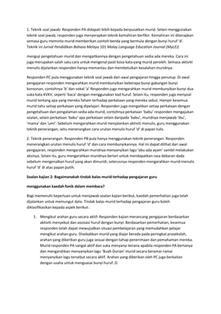 1. Teknik soal jawab: Responden PA didapati lebih kepada berpusatkan murid. Selain menggunakan
teknik soal jawab, responden juga menyerapkan teknik kemahiran berfikir. Kemahiran ini diterapkan
semasa guru meminta murid memberikan contoh benda yang bermula dengan bunyi huruf ‘d’.
Teknik ini Jurnal Pendidikan Bahasa Melayu 101 Malay Language Education Journal (MyLEJ)
menguji pengetahuan murid dan mengaitkannya dengan pengetahuan sedia ada mereka. Cara ini
juga merupakan salah satu cara untuk mengenal pasti kosa kata yang murid peroleh. Semasa aktiviti
menulis dijalankan responden hanya memantau dan membetulkan kesalahan muridnya.
Responden PC pula menggunakan teknik soal jawab dari awal pengajaran hingga penutup. Di awal
pengajaran responden mengarahkan murid membunyikan beberapa bunyi gabungan bunyi
konsonan, contohnya ‘b’ dan vokal ‘a’ Responden juga mengarahkan murid membunyikan bunyi dua
suka kata KVKV, seperti ‘baca’ dengan menggunakan kad huruf. Selain itu, responden juga menyoal
murid tentang apa yang mereka faham terhadap perkataan yang mereka sebut. Hampir kesemua
murid tahu setiap perkataan yang dipelajari. Responden juga mengaitkan setiap perkataan dengan
pengetahuan dan pengalaman sedia ada murid, contohnya perkataan ‘babu’ responden mengajukan
soalan, selain perkataan ‘babu’ apa perkataan selain daripada ‘babu’, muridnya menjawab ‘ibu’,
‘mama’ dan ‘umi’. Sebelum mengarahkan murid menjalankan aktiviti menulis, guru menggunakan
teknik penerangan, iaitu menerangkan cara urutan menulis huruf ‘d’ di papan tulis.
2. Teknik penerangan: Responden PB pula hanya menggunakan teknik penerangan. Responden
menerangkan urutan menulis huruf ‘d’ dan cara membunyikannya. Hal ini dapat dilihat dari awal
pengajaran, responden mengarahkan muridnya menyanyikan lagu ‘abu ada ayam’ sambil melakukan
aksinya. Selain itu, guru mengarahkan muridnya berlari untuk mendapatkan rasa debaran dada
sebelum mengenalkan huruf yang akan dimuridi, seterusnya responden mengarahkan murid menulis
huruf ‘d’ di atas papan putih.
Soalan kajian 2: Bagaimanakah tindak balas murid terhadap pengajaran guru
menggunakan kaedah fonik dalam membaca?
Bagi memenuhi keperluan untuk menjawab soalan kajian berikut, kaedah pemerhatian juga telah
dijalankan untuk memungut data. Tindak balas murid terhadap pengajaran guru boleh
diklasifikasikan kepada aspek berikut:
1. Mengikut arahan guru secara aktif: Responden kajian merancang pengajaran berdasarkan
aktiviti menyebut dan asosiasi huruf dengan bunyi. Berdasarkan pemerhatian, kesemua
responden telah dapat mewujudkan situasi pembelajaran yang memudahkan pelajar
mengikut arahan guru. Disebabkan murid yang diajar berada pada peringkat prasekolah,
arahan yang diberikan guru juga sesuai dengan tahap penerimaan dan pemahaman mereka.
Murid responden PA sangat aktif dan suka menyanyi kerana apabila responden PA bertanya
dan mengarahkan menyanyikan lagu ‘Buah Durian’ murid secara beramai-ramai
menyanyikan lagu tersebut secara aktif. Arahan yang diberikan oleh PC juga berkaitan
dengan usaha untuk menguasai bunyi huruf. D
 