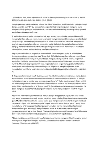 Dalam aktiviti awal, murid membunyikan huruf ‘d’ setelah guru menunjukkan kad huruf ‘d’. Murid
102 ISSN: 2180-4842, Vol. 2, Bil. 1 (Mei. 2012): 93-109
menyanyikan lagu ‘debar dada didi’ selepas diarahkan. Seterusnya, murid membaca gabungan bunyi
dengan serentak ‘da’, ‘di’, ‘du’ berdasarkan pergerakan kad yang ditunjukkan oleh guru. Murid
menyebut setiap gabungan bunyi sebanyak 5 kali. Murid menyebut bunyi huruf bagi setiap gerakan
asosiasi yang digayakan oleh guru.
2. Melakukan gerakan badan berdasarkan lirik lagu: Semasa responden PA mengarahkan murid
menyanyikan lagu ‘abu ada ayam’, murid secara aktif menyanyikan sambil melakukan gerakan badan
setiap lirik lagu. Sebaik sahaja guru mengenalkan huruf ‘d’ murid secara automatik menyanyikan
satu bait lagu daripada lagu ‘abu ada ayam’, iaitu ‘debar dada didi’. Daripada hasil pemerhatian,
pengkaji mendapati bahawa murid-murid dapat menguasai kemahiran membunyikan huruf serta
menunjukkan asosiasi bagi setiap bunyi huruf yang dibunyikan.
Bagi PB, murid melakukan pergerakan bermain dram sambil menyebut bunyi ‘d’ beberapa kali
dengan seronok dan menyanyikan lagu ‘debar dada didi’ diikuti dengan lagu ‘abu ada ayam’. Dapat
dilihat daripada aktiviti nyanyian ini, murid dapat menguasai bunyi huruf ‘d’ beserta pergerakan
asosiasinya. Selain itu, mereka juga dapat mengaitkannya dengan perkataan yang bermula dengan
huruf ‘d’. Manakala bagiresponden PC pula, respons berkaitan pergerakan juga ditunjukkan oleh
murid-murid. Murid menyanyi sambil menunjukkan pergerakan mengikut nyanyian. Murid
menyebutkan bunyi huruf secara beramai berdasarkan kad imbas yang ditunjukkan oleh responden
PC.
3. Respons dalam menulis huruf: Bagi responden PA, aktiviti menulis menyeronokkan murid. Dalam
aktiviti menulis murid berlumba-lumba cuba menyiapkan latihan membuat buku huruf ‘d’ dengan
melukis dan mewarna gambar yang bermula dengan huruf ‘d’. Walau bagaimanapun, dalam aktiviti
ini, didapati segelintir murid masih lemah dalam membentuk huruf ‘d’. Hal ini kerana mereka masih
keliru dalam membentuk huruf ‘b’ dengan huruf ‘d’. Daripada pemerhatian pengkaji, responden PA
dapat mengatasi masalah tersebut dengan membantu murid menyurih bentuk huruf ‘d’ dengan
betul.
Responden PB mula menjalankan aktiviti menulis dengan mengedarkan papan putih kecil beserta
pen. Murid berasa sangat seronok semasa menerima papan tulis kecil beserta pen penanda daripada
guru. Murid memberi tindak balas kepada soalan guru mengenai cara menulis ‘d’ dengan membuat
pergerakan tangan, iaitu bermula daripada ‘tangkai’ kemudian diikuti dengan ‘perut’. Setiap murid
menulis huruf ‘d’ di atas papan kecil dengan aktif kemudian mereka menunjukkan hasil tulisan
mereka kepada guru. Murid juga menyurih bentuk huruf ‘d’ di atas kertas latihan dengan
menggunakan pensil warna yang disukai. Pelajaran ditutup dengan murid menyanyi lagu ‘debar dada
didi’ beramai-ramai sambil membuat pergerakan berdasarkan lirik lagu tersebut.
PC juga menjalankan aktiviti menulis huruf selepas murid mereka menyanyi. Murid menyanyi sambil
menunjukkan pergerakan mengikut nyanyian. Jurnal Pendidikan Bahasa Melayu 103 Malay
Language Education Journal (MyLEJ)
 