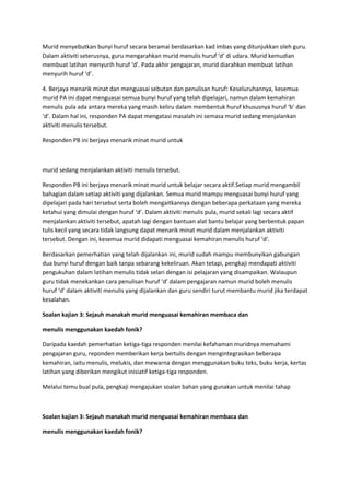 Murid menyebutkan bunyi huruf secara beramai berdasarkan kad imbas yang ditunjukkan oleh guru.
Dalam aktiviti seterusnya, guru mengarahkan murid menulis huruf ‘d’ di udara. Murid kemudian
membuat latihan menyurih huruf ‘d’. Pada akhir pengajaran, murid diarahkan membuat latihan
menyurih huruf ‘d’.
4. Berjaya menarik minat dan menguasai sebutan dan penulisan huruf: Keseluruhannya, kesemua
murid PA ini dapat menguasai semua bunyi huruf yang telah dipelajari, namun dalam kemahiran
menulis pula ada antara mereka yang masih keliru dalam membentuk huruf khususnya huruf ‘b’ dan
‘d’. Dalam hal ini, responden PA dapat mengatasi masalah ini semasa murid sedang menjalankan
aktiviti menulis tersebut.
Responden PB ini berjaya menarik minat murid untuk
murid sedang menjalankan aktiviti menulis tersebut.
Responden PB ini berjaya menarik minat murid untuk belajar secara aktif.Setiap murid mengambil
bahagian dalam setiap aktiviti yang dijalankan. Semua murid mampu menguasai bunyi huruf yang
dipelajari pada hari tersebut serta boleh mengaitkannya dengan beberapa perkataan yang mereka
ketahui yang dimulai dengan huruf ‘d’. Dalam aktiviti menulis pula, murid sekali lagi secara aktif
menjalankan aktiviti tersebut, apatah lagi dengan bantuan alat bantu belajar yang berbentuk papan
tulis kecil yang secara tidak langsung dapat menarik minat murid dalam menjalankan aktiviti
tersebut. Dengan ini, kesemua murid didapati menguasai kemahiran menulis huruf ‘d’.
Berdasarkan pemerhatian yang telah dijalankan ini, murid sudah mampu membunyikan gabungan
dua bunyi huruf dengan baik tanpa sebarang kekeliruan. Akan tetapi, pengkaji mendapati aktiviti
pengukuhan dalam latihan menulis tidak selari dengan isi pelajaran yang disampaikan. Walaupun
guru tidak menekankan cara penulisan huruf ‘d’ dalam pengajaran namun murid boleh menulis
huruf ‘d’ dalam aktiviti menulis yang dijalankan dan guru sendiri turut membantu murid jika terdapat
kesalahan.
Soalan kajian 3: Sejauh manakah murid menguasai kemahiran membaca dan
menulis menggunakan kaedah fonik?
Daripada kaedah pemerhatian ketiga-tiga responden menilai kefahaman muridnya memahami
pengajaran guru, reponden memberikan kerja bertulis dengan mengintegrasikan beberapa
kemahiran, iaitu menulis, melukis, dan mewarna dengan menggunakan buku teks, buku kerja, kertas
latihan yang diberikan mengikut inisiatif ketiga-tiga responden.
Melalui temu bual pula, pengkaji mengajukan soalan bahan yang gunakan untuk menilai tahap
Soalan kajian 3: Sejauh manakah murid menguasai kemahiran membaca dan
menulis menggunakan kaedah fonik?
 