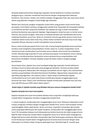 Daripada kaedah pemerhatian ketiga-tiga responden menilai kefahaman muridnya memahami
pengajaran guru, reponden memberikan kerja bertulis dengan mengintegrasikan beberapa
kemahiran, iaitu menulis, melukis, dan mewarna dengan menggunakan buku teks, buku kerja, kertas
latihan yang diberikan mengikut inisiatif ketiga-tiga responden.
Melalui temu bual pula, pengkaji mengajukan soalan bahan yang gunakan untuk menilai tahap
pencapaian murid dalam membaca menggunakan kaedah fonik. Responden PA menyatakan bahawa
ia memberikan penilaian yang telah disediakan oleh pejabat dan juga ia sendiri menyediakan
penilaian berdasarkan apa yang telah dipelajari. Bagi pengajaran setiap hari pula, ia menilai secara
informal, iaitu semasa mengajar. Seterusnya ia membuat penilaian dan membetulkan jika murid
melakukan kesalahan secara lisan. Selain itu, kemahiran menulis juga dinilai semasa murid-murid
melakukan aktiviti tulisan dalam buku khas, latihan-latihan tambahan dan buku kerja murid. Bagi
responden PB pula, biasanya ia sendiri menyediakan senarai penilaian
khusus untuk menilai pencapaian fonik murid. Jadi, ia hanya bergantung kepada senarai penilaian
tersebut untuk mengetahui tahap kebolehan mereka. Selain itu, ia selalu mengarahkan murid
menulis huruf dan membunyikan huruf tersebut secara individu untuk menilai terus kebolehan
mereka. Manakala bagi responden PC pula, penilaian pencapaian murid dilakukan secara individu,
biasanya ia membuat penilaian berdasarkan senarai penilaian khusus yang disediakan oleh
Kementerian Pendidikan. Penilaian diadakan empat kali dalam setahun mengikut penggal
persekolahan.
Secara keseluruhan, dapatan temu bual mendapati ketiga-tiga responden menilai kefahaman
membaca murid-muridnya ialah pada setiap penggal persekolahan. Penilaian tersebut adalah
penilaian yang perlu dilaksanakan oleh setiap guru prasekolah seluruh negara, iaitu track penilaian
membaca yang disediakan oleh pihak Kementerian Pendidikan. Bagi penilaian yang pertama, ada
tiga tahap yang digariskan, iaitu tahap A, B dan C. Dalam tahap A memfokuskan kepada
membunyikan bunyi huruf, pada tahap B pula memfokuskan kepada menggabungkan bunyi
konsonan dan vokal. Tahap C pula memfokuskan kepada membunyikan perkataan dua suku kata,
sama ada KVK atau pun KVKV seperti dalam Jadual 1.
Soalan kajian 4: Apakah masalah yang dihadapi oleh guru semasa mengajarkan kaedah fonik?
Dapatan daripada temu bual menunjukkan
Dapatan daripada temu bual menunjukkan bahawa semua responden menghadapi beberapa
masalah dalam mengajarkan membaca menggunakan kaedah fonik.
1. Lemah mengenal, membunyikan dan menggabungkan bunyi huruf: Walaupun kebanyakan murid
mampu menguasai membaca dengan menggunakan kaedah fonik, namun masih terdapat mereka
yang ketinggalan dalam aspek bacaan. Secara umumnya, responden menyatakan tiga masalah
utama yang dapat dikenal pasti iaitu aspek mengenal, membunyikan dan mengggabungkan bunyi
huruf. PA menyatakan bahawa murid kebanyakannya lambat menerima dan tidak mengenal bunyi.
Bagi PB, tidak mempunyai masalah dalam mengajarkan bunyi huruf. Murid sudah mengingatinya
dengan baik kerana selalu diarahkan menyanyikan lagu fonik beserta gaya asosiasinya. Akan tetapi,
murid mempunyai masalah dalam menggabung bunyi terutama bunyi konsonan dengan vokal.
Kebanyakan murid belum dapat menguasai gabungan bunyi. Manakala bagi PC, masalah yang
 