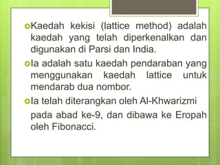 Kaedah kekisi (lattice method) adalah
kaedah yang telah diperkenalkan dan
digunakan di Parsi dan India.
Ia adalah satu kaedah pendaraban yang
menggunakan kaedah lattice untuk
mendarab dua nombor.
Ia telah diterangkan oleh Al-Khwarizmi
pada abad ke-9, dan dibawa ke Eropah
oleh Fibonacci.
 