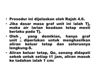 • Prosedur ini dijelaskan oleh Rajah 4.6.
• Jika dasar masa graf unit ini ialah Tj,
maka air larian keadaan tetap mesti
berlaku pada Tj.
• Oleh yang demikian, hanya graf
unit diperlukan untuk menghasilkan
aliran keluar tetap dan seterusnya
lengkung-S.
• Aliran keluar tetap, Qe, senang didapati
sebab untuk setiap t1 jam, aliran masuk
ke tadahan ialah 1 cm:
 