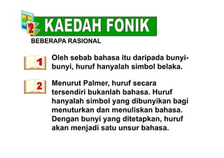 BEBERAPA RASIONAL
Oleh sebab bahasa itu daripada bunyi-
S O
p y
bunyi, huruf hanyalah simbol belaka.
Menurut Palmer, huruf secara
tersendiri bukanlah bahasa. Huruf
hanyalah simbol yang dibunyikan bagi
menuturkan dan menuliskan bahasa.
Dengan bunyi yang ditetapkan, huruf
akan menjadi satu unsur bahasa.
 