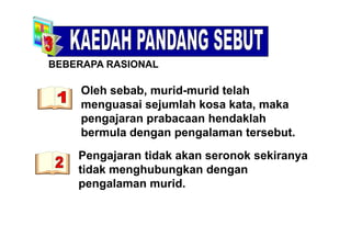 BEBERAPA RASIONAL
Oleh sebab, murid-murid telah
S O
,
menguasai sejumlah kosa kata, maka
pengajaran prabacaan hendaklahp g j p
bermula dengan pengalaman tersebut.
P j tid k k k kiPengajaran tidak akan seronok sekiranya
tidak menghubungkan dengan
l idpengalaman murid.
 