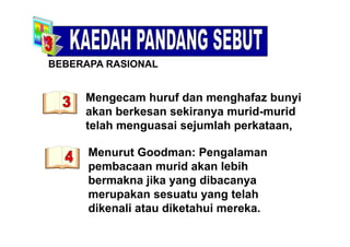 BEBERAPA RASIONAL
Mengecam huruf dan menghafaz bunyi
S O
Mengecam huruf dan menghafaz bunyi
akan berkesan sekiranya murid-murid
telah menguasai sejumlah perkataantelah menguasai sejumlah perkataan,
Menurut Goodman: PengalamanMenurut Goodman: Pengalaman
pembacaan murid akan lebih
bermakna jika yang dibacanyabermakna jika yang dibacanya
merupakan sesuatu yang telah
dikenali atau diketahui merekadikenali atau diketahui mereka.
 