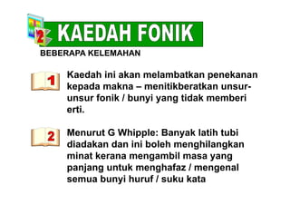 BEBERAPA KELEMAHAN
Kaedah ini akan melambatkan penekananp
kepada makna – menitikberatkan unsur-
unsur fonik / bunyi yang tidak memberiy y g
erti.
Menurut G Whipple: Banyak latih tubi
diadakan dan ini boleh menghilangkang g
minat kerana mengambil masa yang
panjang untuk menghafaz / mengenalp j g g g
semua bunyi huruf / suku kata
 