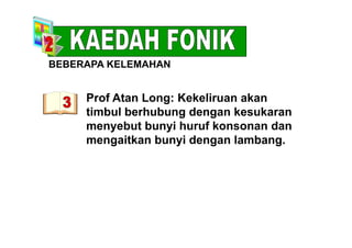 BEBERAPA KELEMAHAN
Prof Atan Long: Kekeliruan akanProf Atan Long: Kekeliruan akan
timbul berhubung dengan kesukaran
menyebut bunyi huruf konsonan danmenyebut bunyi huruf konsonan dan
mengaitkan bunyi dengan lambang.
 