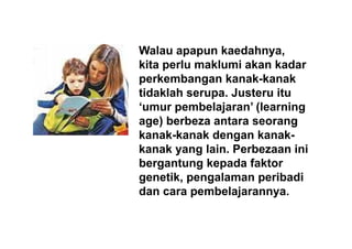 Walau apapun kaedahnya,
kita perlu maklumi akan kadarkita perlu maklumi akan kadar
perkembangan kanak-kanak
tidaklah serupa. Justeru itutidaklah serupa. Justeru itu
‘umur pembelajaran’ (learning
age) berbeza antara seorangage) berbeza antara seorang
kanak-kanak dengan kanak-
kanak yang lain. Perbezaan inikanak yang lain. Perbezaan ini
bergantung kepada faktor
genetik, pengalaman peribadigenetik, pengalaman peribadi
dan cara pembelajarannya.
 