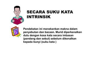 SECARA SUKU KATASECARA SUKU KATA
INTRINSIK
Pendekatan ini menekankan makna dalam
penyebutan dan bacaan. Murid diperkenalkanp y p
dulu dengan kosa kata secara imbasan
(pandang dan sebut) sebelum dikenalkan
k d b i ( k k t )kepada bunyi (suku kata )
 