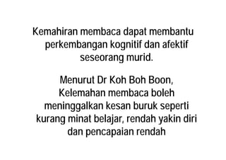 Kemahiran membaca dapat membantu
perkembangan kognitif dan afektifperkembangan kognitif dan afektif
seseorang murid.g
Menurut Dr Koh Boh BoonMenurut Dr Koh Boh Boon,
Kelemahan membaca boleh
meninggalkan kesan buruk seperti
k i t b l j d h ki di ikurang minat belajar, rendah yakin diri
dan pencapaian rendahdan pencapaian rendah
 