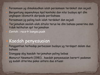  Persamaan yg dimaksudkan ialah persamaan terdekat dan sejadi.
 Bergantung sepenuhnya kpd konteks dan nilai budaya spt dlm

ungkapan idiomatik daripada peribahasa
 Persamaan yg paling baik ialah terdekat dan sejadi
 Terjemahan seolah-olah ditulis terus ke dlm bahasa penerima dan
tidak kelihatan spt terjemahan
 Contoh : race bangsa,puak

 Kaedah penyesuaian
 Penggantian terhadap perbezaan budaya yg terdapat dalam dua

bahasa
 Dianggap sbg kaedah terjemahan paling bebas
 Menurut Newmark (1981) , kaedah penyesuaian bererti padanan
yg sudah diterima pakai antara dua situasi

 