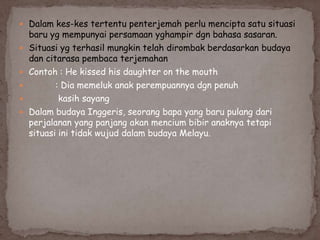  Dalam kes-kes tertentu penterjemah perlu mencipta satu situasi






baru yg mempunyai persamaan yghampir dgn bahasa sasaran.
Situasi yg terhasil mungkin telah dirombak berdasarkan budaya
dan citarasa pembaca terjemahan
Contoh : He kissed his daughter on the mouth
: Dia memeluk anak perempuannya dgn penuh
kasih sayang
Dalam budaya Inggeris, seorang bapa yang baru pulang dari
perjalanan yang panjang akan mencium bibir anaknya tetapi
situasi ini tidak wujud dalam budaya Melayu.

 