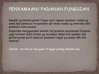  PENYAMAAN/ PADANAN FUNGSIAN
 Kaedah yg menterjemah fungsi ayat supaya memberi reaksi yg

sama kpd pembaca terjemahan spt mana reaksi yg diterima oleh
pembaca teks sumber.
 Keperluan menggunakan kaedah terjemahan penyamaan fungsian
juga terhasil drpd situasi yg terdapat dalam bhs sumber dan
penterjemah perlu mencari padanan fungsi yg sesuai dlm bhs
sasaran.
 Contoh : As like as two peas  bagai pinang dibelah dua

 