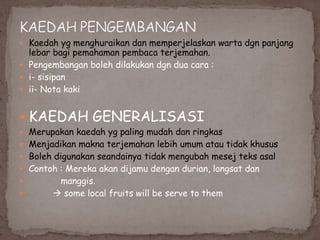  Kaedah yg menghuraikan dan memperjelaskan warta dgn panjang

lebar bagi pemahaman pembaca terjemahan.
 Pengembangan boleh dilakukan dgn dua cara :
 i- sisipan
 ii- Nota kaki

 KAEDAH GENERALISASI

 Merupakan kaedah yg paling mudah dan ringkas

 Menjadikan makna terjemahan lebih umum atau tidak khusus
 Boleh digunakan seandainya tidak mengubah mesej teks asal
 Contoh : Mereka akan dijamu dengan durian, langsat dan



manggis.
 some local fruits will be serve to them

 