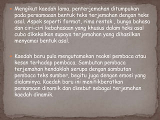  Mengikut kaedah lama, penterjemahan ditumpukan

pada persamaaan bentuk teks terjemahan dengan teks
asal. Aspek seperti format, rima rentak , bunga bahasa
dan ciri-ciri kebahasaan yang khusus dalam teks asal
cuba dikekalkan supaya terjemahan yang dihasilkan
menyamai bentuk asal.

 Kaedah baru pula mengutamakan reaksi pembaca atau

kesan terhadap pembaca. Sambutan pembaca
terjemahan hendaklah serupa dengan sambutan
pembaca teks sumber, begitu juga dengan emosi yang
dialaminya. Kaedah baru ini menitikberatkan
persamaan dinamik dan disebut sebagai terjemahan
kaedah dinamik.

 