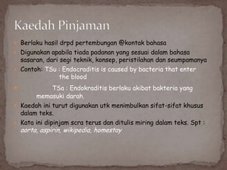  Berlaku hasil drpd pertembungan @kontak bahasa
 Digunakan apabila tiada padanan yang sesuai dalam bahasa

sasaran, dari segi teknik, konsep, peristilahan dan seumpamanya
 Contoh: TSu : Endocraditis is caused by bacteria that enter
the blood
TSa : Endokraditis berlaku akibat bakteria yang
memasuki darah.
 Kaedah ini turut digunakan utk menimbulkan sifat-sifat khusus
dalam teks.
 Kata ini dipinjam scra terus dan ditulis miring dalam teks. Spt :



aorta, aspirin, wikipedia, homestay

 