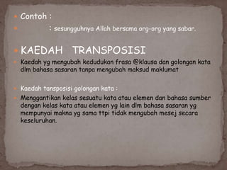  Contoh :


:

sesungguhnya Allah bersama org-org yang sabar.

 KAEDAH

TRANSPOSISI

 Kaedah yg mengubah kedudukan frasa @klausa dan golongan kata

dlm bahasa sasaran tanpa mengubah maksud maklumat

 Kaedah tansposisi golongan kata :
 Menggantikan kelas sesuatu kata atau elemen dan bahasa sumber

dengan kelas kata atau elemen yg lain dlm bahasa sasaran yg
mempunyai makna yg sama ttpi tidak mengubah mesej secara
keseluruhan.

 