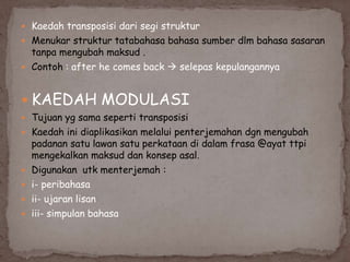  Kaedah transposisi dari segi struktur

 Menukar struktur tatabahasa bahasa sumber dlm bahasa sasaran

tanpa mengubah maksud .

 Contoh : after he comes back  selepas kepulangannya

 KAEDAH MODULASI
 Tujuan yg sama seperti transposisi
 Kaedah ini diaplikasikan melalui penterjemahan dgn mengubah






padanan satu lawan satu perkataan di dalam frasa @ayat ttpi
mengekalkan maksud dan konsep asal.
Digunakan utk menterjemah :
i- peribahasa
ii- ujaran lisan
iii- simpulan bahasa

 
