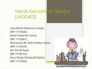 Teknik Kemahiran Belajar
   (UK00402)

Jose Richie Maxiance Joseph
(BR 11110034)
Mohd Faizal Bin Hamid
(BR 11110061)
Norhasnina Bt Mohd Soffian Solian
(BR 11110076)
Nor Aini Bt Saad
(BR 11160152)
Nurul Nadia Wahida Bt Rahimi
(BR 11110099)
 