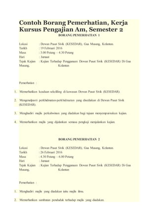 Contoh Borang Pemerhatian, Kerja
Kursus Pengajian Am, Semester 2
BORANG PEMERHATIAN 1
Lokasi : Dewan Pusat Sivik (KESEDAR), Gua Musang, Kelantan.
Tarikh : 19 Februari 2016
Masa : 3.00 Petang – 4.30 Petang
Hari : Jumaat
Tajuk Kajian : Kajian Terhadap Penggunaan Dewan Pusat Sivik (KESEDAR) Di Gua
Musang, Kelantan
Pemerhatian :
1. Memerhatikan keadaan sekeliling di kawasan Dewan Pusat Sivik (KESEDAR).
2. Mengenalpasti perkhidmatan-perkhidmatan yang disediakan di Dewan Pusat Sivik
(KESEDAR).
3. Menghadiri majlis perkahwinan yang diadakan bagi tujuan menyempurnakan kajian.
4. Memerhatikan majlis yang dijalankan semasa pengkaji menjalankan kajian.
BORANG PEMERHATIAN 2
Lokasi : Dewan Pusat Sivik (KESEDAR), Gua Musang, Kelantan.
Tarikh : 26 Februari 2016
Masa : 4.30 Petang – 6.00 Petang
Hari : Jumaat
Tajuk Kajian : Kajian Terhadap Penggunaan Dewan Pusat Sivik (KESEDAR) Di Gua
Musang, Kelantan
Pemerhatian :
1. Menghadiri majlis yang diadakan iaitu majlis ilmu.
2. Memerhatikan sambutan penduduk terhadap majlis yang diadakan.
 