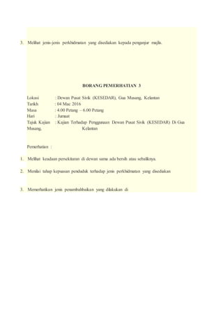 3. Melihat jenis-jenis perkhidmatan yang disediakan kepada penganjur majlis.
BORANG PEMERHATIAN 3
Lokasi : Dewan Pusat Sivik (KESEDAR), Gua Musang, Kelantan
Tarikh : 04 Mac 2016
Masa : 4.00 Petang – 6.00 Petang
Hari : Jumaat
Tajuk Kajian : Kajian Terhadap Penggunaan Dewan Pusat Sivik (KESEDAR) Di Gua
Musang, Kelantan
Pemerhatian :
1. Melihat keadaan persekitaran di dewan sama ada bersih atau sebaliknya.
2. Menilai tahap kepuasan penduduk terhadap jenis perkhidmatan yang disediakan
3. Memerhatikan jenis penambahbaikan yang dilakukan di
 