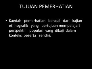 TUJUAN PEMERHATIAN

• Kaedah pemerhatian berasal dari kajian
  ethnografik yang bertujuan mempelajari
  perspektif populasi yang dikaji dalam
  konteks peserta sendiri.
 