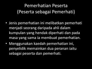 Pemerhatian Peserta
      (Peserta sebagai Pemerhati)

• Jenis pemerhatian ini melibatkan pemerhati
  menjadi seorang daripada ahli dalam
  kumpulan yang hendak diperhati dan pada
  masa yang sama ia membuat pemerhatian.
• Menggunakan kaedah pemerhatian ini,
  penyelidik memainkan dua peranan iaitu
  sebagai peserta dan pemerhati.
 
